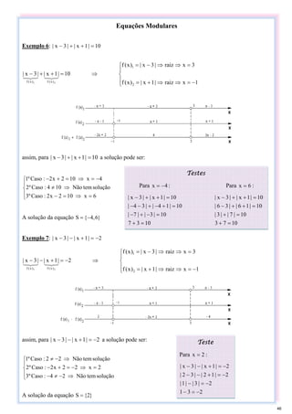 Equações Modulares
Exemplo 6: 10
|
1
x
|
|
3
x
| =
+
+
−
⎪
⎩
⎪
⎨
⎧
−
=
⇒
⇒
+
=
=
⇒
⇒
−
=
⇒
=
+
+
−
1
x
raiz
|
1
x
|
)
x
(
f
3
x
raiz
|
3
x
|
)
x
(
f
10
|
1
x
|
|
3
x
|
2
1
)
x
(
f
)
x
(
f 2
1
3
2
1
3
2
1
assim, para 10
|
1
x
|
|
3
x
| =
+
+
− a solução pode ser:
⎪
⎩
⎪
⎨
⎧
=
⇒
=
−
⇒
≠
−
=
⇒
=
+
−
6
x
10
2
x
2
:
Caso
º
3
solução
tem
Não
10
4
:
Caso
º
2
4
x
10
2
x
2
:
Caso
º
1
A solução da equação }
6
,
4
{
S −
=
Exemplo 7: 2
|
1
x
|
|
3
x
| −
=
+
−
−
⎪
⎩
⎪
⎨
⎧
−
=
⇒
⇒
+
=
=
⇒
⇒
−
=
⇒
−
=
+
−
−
1
x
raiz
|
1
x
|
)
x
(
f
3
x
raiz
|
3
x
|
)
x
(
f
2
|
1
x
|
|
3
x
|
2
1
)
x
(
f
)
x
(
f 2
1
3
2
1
3
2
1
assim, para 2
|
1
x
|
|
3
x
| −
=
+
−
− a solução pode ser:
⎪
⎩
⎪
⎨
⎧
⇒
−
≠
−
=
⇒
−
=
+
−
⇒
−
≠
solução
tem
Não
2
4
:
Caso
º
3
2
x
2
2
x
2
:
Caso
º
2
solução
tem
Não
2
2
:
Caso
º
1
A solução da equação }
2
{
S =
Testes
Para 4
x −
= : Para 6
x = :
10
3
7
10
|
3
|
|
7
|
10
|
1
4
|
|
3
4
|
10
|
1
x
|
|
3
x
|
=
+
=
−
+
−
=
+
−
+
−
−
=
+
+
−
10
7
3
10
|
7
|
|
3
|
10
|
1
6
|
|
3
6
|
10
|
1
x
|
|
3
x
|
=
+
=
+
=
+
+
−
=
+
+
−
Teste
Para 2
x = :
2
3
1
2
|
3
|
|
1
|
2
|
1
2
|
|
3
2
|
2
|
1
x
|
|
3
x
|
−
=
−
−
=
−
−
=
+
−
−
−
=
+
−
−
46
 