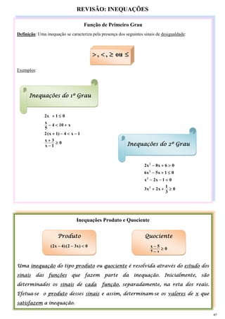 REVISÃO: INEQUAÇÕES
Função de Primeiro Grau
Definição: Uma inequação se caracteriza pela presença dos seguintes sinais de desigualdade:
Exemplos:
0
1
x
3
x
1
x
4
)
1
x
(
2
x
10
4
5
x
0
1
x
2
≥
−
+
−
<
−
+
+
<
−
≤
+
0
3
1
x
2
x
3
0
1
x
2
x
0
1
x
5
x
6
0
6
x
8
x
2
2
2
2
2
≥
+
+
<
−
−
≤
+
−
>
+
−
Inequações Produto e Quociente
Uma inequação do tipo produto ou quociente é resolvida através do estudo dos
sinais das funções que fazem parte da inequação. Inicialmente, são
determinados os sinais de cada função, separadamente, na reta dos reais.
Efetua-se o produto desses sinais e assim, determinam-se os valores de x que
satisfazem a inequação.
≤
≥
<
> ou
,
,
Inequações do 1º Grau
Produto
0
)
x
3
2
(
)
4
x
2
( <
−
−
Quociente
0
x
2
5
x
≥
−
−
Inequações do 2º Grau
47
 