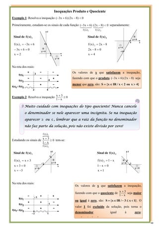 Inequações Produto e Quociente
Exemplo 1: Resolva a inequação 0
)
8
x
2
(
)
6
x
3
( <
−
+
−
Primeiramente, estudam-se os sinais de cada função 0
)
8
x
2
(
)
6
x
3
(
2
1 )
x
(
f
)
x
(
f
<
−
+
−
4
3
4
2
1
4
3
4
2
1
separadamente:
Sinal de 1
)
x
(
f Sinal de 2
)
x
(
f
2
x
0
6
x
3
6
x
3
)
x
(
f 1
=
=
+
−
+
−
=
4
x
0
8
x
2
8
x
2
)
x
(
f 2
=
=
−
−
=
Na reta dos reais:
Exemplo 2: Resolva a inequação 0
x
1
3
x
≥
−
+
Estudando os sinais de
}
{
0
x
1
3
x
2
1
)
x
(
f
)
x
(
f
≥
−
+ tem-se:
Sinal de 1
)
x
(
f Sinal de 2
)
x
(
f
3
x
0
3
x
3
x
)
x
(
f 1
−
=
=
+
+
=
1
x
0
x
1
x
1
)
x
(
f 2
=
=
−
−
=
Na reta dos reais:
Os valores de x que satisfazem a inequação,
fazendo com que o produto )
8
x
2
(
)
6
x
3
( −
+
− seja
menor que zero, são: }
4
x
ou
2
x
/
IR
x
{
S >
<
∈
=
Os valores de x que satisfazem a inequação,
fazendo com que o quociente de
x
1
3
x
−
+
seja maior
ou igual à zero, são: }
1
x
3
/
IR
x
{
S <
≤
−
∈
= . O
valor 1 foi excluído da solução, pois torna o
denominador igual à zero:
3
3
1
3
Muito cuidado com inequações do tipo quociente! Nunca cancele
o denominador se nele aparecer uma incógnita. Se na inequação
aparecer ≥ ou ≤ , lembrar que a raiz da função no denominador
não faz parte da solução, pois não existe divisão por zero!
48
 