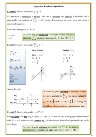 Inequações Produto e Quociente
Exemplo 3: Resolva a inequação 0
4
x
3
<
−
Na inequação, o numerador é positivo. Para que o quociente seja negativo é necessário que o
denominador seja negativo 0
)
(
)
(
)
(
<
−
=
−
+
⇒ . Assim, determinam-se os valores de x que tornam o
denominado negativo:
Resolvendo a inequação 0
4
x <
− :
4
x
0
4
x
<
<
−
Exemplo 4: Resolva a inequação 1
2
x
1
x
2
−
≤
+
−
Exemplo 5: Resolva a inequação 0
)
5
x
( 4
≥
+
Para qualquer valor real de x a função 4
)
5
x
(
)
x
(
f +
= é positiva. Isso ocorre porque independente do
valor de )
5
x
( + , essa soma tem expoente par, fazendo com que )
x
(
f seja sempre positiva ou igual a
zero. Assim:
Os valores de x que satisfazem a inequação, fazendo com que o
quociente
4
x
3
−
seja menor que zero, são: }
4
x
/
IR
x
{
S <
∈
=
Sinal de 1
)
x
(
f Sinal de 2
)
x
(
f
3
1
x
0
1
x
3
1
x
3
)
x
(
f 1
−
=
=
+
+
=
2
x
0
2
x
2
x
)
x
(
f 2
−
=
=
+
+
=
Na reta dos reais:
{
0
2
x
1
x
3
0
2
x
)
2
x
(
1
x
2
0
1
2
x
1
x
2
1
2
x
1
x
2
2
)
x
(
f
1
)
x
(
f
≤
+
+
≤
+
+
+
−
≤
+
+
−
−
≤
+
−
8
7
6
Os valores de x que satisfazem a inequação, fazendo
com que o quociente de
2
x
1
x
2
+
−
seja menor ou igual à
-1, são: { }
3
1
x
2
/
IR
x
S −
≤
<
−
∈
= . O valor -2 foi
excluído da solução, pois torna o denominador nulo.
Os valores de x que satisfazem a inequação 0
)
5
x
( 4
≥
+ , fazendo com
que seu resultado seja maior ou igual a zero, são os reais: }
IR
{
S =
49
 