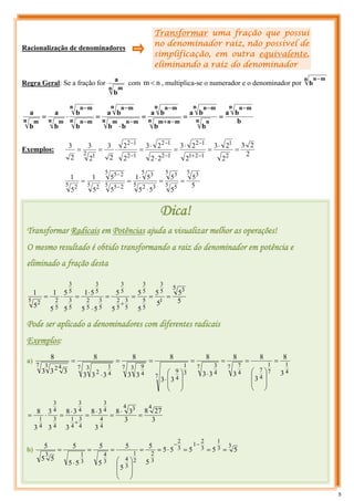 Transformar uma fração que possui
no denominador raiz, não possível de
simplificação, em outra equivalente,
eliminando a raiz do denominador
Racionalização de denominadores
Regra Geral: Se a fração for
n m
b
a
com n
m < , multiplica-se o numerador e o denominador por
n m
n
b
−
b
b
a
b
b
a
b
b
a
b
b
b
a
b
b
b
a
b
a
n m
n
n n
n m
n
n m
n
m
n m
n
n m
n
m
n m
n
n m
n
n m
n
n m
n m
−
−
−
+
−
−
−
−
−
=
=
=
⋅
=
⋅
=
Exemplos:
2
2
3
2
2
3
2
2
3
2
2
2
3
2
2
2
3
2
3
2
3
2
1
1
2
1
1
2
1
2
1
2
1
2
1
2
2 1
=
⋅
=
⋅
=
⋅
⋅
=
⋅
=
=
−
+
−
−
−
−
−
5
5
5
5
5
5
5
1
5
5
5
1
5
1
5 3
5 5
5 3
5 3
2
5 3
5 2
5
5 2
5
5 2
5 2
=
=
⋅
⋅
=
⋅
=
−
−
Dica!
Transformar Radicais em Potências ajuda a visualizar melhor as operações!
O mesmo resultado é obtido transformando a raiz do denominador em potência e
eliminado a fração desta
5
5
5
5
5
5
5
5
5
5
5
1
5
5
5
1
5
1
5 3
1
5
3
5
5
5
3
5
3
5
2
5
3
5
3
5
2
5
3
5
3
5
3
5
2
5 2
=
=
=
=
⋅
⋅
=
⋅
=
+
Pode ser aplicado a denominadores com diferentes radicais
Exemplos:
a)
4
1
7
1
4
7
7
4
7
7
4
3
7
3
1
4
9
7 3
4
9
7 3
4
1
2
7 3 4
2
3
8
3
8
3
8
3
3
8
3
3
8
3
3
8
3
3
3
8
3
3
3
8
=
⎟
⎟
⎠
⎞
⎜
⎜
⎝
⎛
=
=
⋅
=
⎟
⎟
⎠
⎞
⎜
⎜
⎝
⎛
⋅
=
=
⋅
=
3
27
8
3
3
8
3
3
8
3
3
8
3
3
3
8
4
4 3
4
4
4
3
4
3
4
1
4
3
4
3
4
3
4
1
=
⋅
=
⋅
=
⋅
=
⋅
=
+
b)
3
3
1
3
2
1
3
2
3
2
2
1
3
4
3
4
3
1
3
5
5
5
5
5
5
5
5
5
5
5
5
5
5
5
5
5
=
=
=
⋅
=
=
⎟
⎟
⎠
⎞
⎜
⎜
⎝
⎛
=
=
⋅
=
−
−
5
 