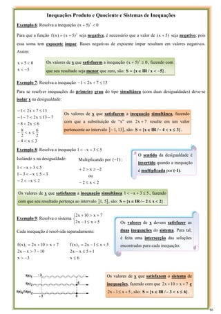 Inequações Produto e Quociente e Sistemas de Inequações
Exemplo 6: Resolva a inequação 0
)
5
x
( 3
<
+
Para que a função 3
)
5
x
(
)
x
(
f +
= seja negativa, é necessário que a valor de )
5
x
( + seja negativo, pois
essa soma tem expoente ímpar. Bases negativas de expoente ímpar resultam em valores negativos.
Assim:
5
x
0
5
x
−
<
<
+
Exemplo 7: Resolva a inequação 13
7
x
2
1 ≤
+
<
−
Para se resolver inequações do primeiro grau do tipo simultânea (com duas desigualdades) deve-se
isolar x na desigualdade:
3
x
4
2
6
x
2
8
6
x
2
8
7
13
x
2
7
1
13
7
x
2
1
≤
<
−
≤
<
−
≤
<
−
−
≤
<
−
−
≤
+
<
−
Exemplo 8: Resolva a inequação 5
3
x
1 ≤
+
−
<
Isolando x na desigualdade:
2
x
2
3
5
x
3
1
5
3
x
1
≤
−
<
−
−
≤
−
<
−
≤
+
−
<
Exemplo 9: Resolva o sistema
⎩
⎨
⎧
+
≤
−
+
>
+
5
x
1
x
2
7
x
10
x
2
Cada inequação é resolvida separadamente:
3
x
10
7
x
x
2
7
x
10
x
2
)
x
(
f 1
−
>
−
>
−
+
>
+
=
6
x
1
5
x
x
2
5
x
1
x
2
)
x
(
f 2
≤
+
≤
−
+
≤
−
=
Os valores de x que satisfazem a inequação 0
)
5
x
( 3
≥
+ , fazendo com
que seu resultado seja menor que zero, são: }
5
x
/
IR
x
{
S −
<
∈
= .
Os valores de x que satisfazem a inequação simultânea, fazendo
com que a substituição de “x” em 7
x
2 + resulte em um valor
pertencente ao intervalo ] ]
13
,
1
− , são: }
3
x
4
/
IR
x
{
S ≤
<
−
∈
= .
O sentido da desigualdade é
invertido quando a inequação
é multiplicada por (-1).
Os valores de x que satisfazem a inequação simultânea 5
3
x
1 ≤
+
−
< , fazendo
com que seu resultado pertença ao intervalo ] ]
5
,
1 , são: }
2
x
2
/
IR
x
{
S <
≤
−
∈
= .
Multiplicando por 1)
(− :
2
x
2
ou
2
x
2
<
≤
−
−
≥
>
+
Os valores de x devem satisfazer as
duas inequações do sistema. Para tal,
é feita uma intersecção das soluções
encontradas para cada inequação.
Os valores de x que satisfazem o sistema de
inequações, fazendo com que 7
x
10
x
2 +
>
+ e
5
x
1
x
2 +
≤
− , são: }
6
x
3
/
IR
x
{
S ≤
<
−
∈
= .
50
 