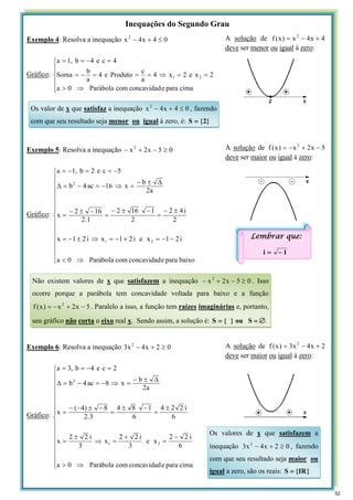 Inequações do Segundo Grau
Exemplo 4: Resolva a inequação 0
4
x
4
x2
≤
+
−
Gráfico:
⎪
⎪
⎩
⎪
⎪
⎨
⎧
⇒
>
=
=
⇒
=
=
=
−
=
=
−
=
=
cima
para
e
concavidad
com
Parábola
0
a
2
x
e
2
x
4
a
c
Produto
e
4
a
b
Soma
4
c
e
4
b
1,
a
2
1
Exemplo 5: Resolva a inequação 0
5
x
2
x2
≥
−
+
−
Gráfico:
⎪
⎪
⎪
⎪
⎪
⎪
⎩
⎪
⎪
⎪
⎪
⎪
⎪
⎨
⎧
⇒
<
−
−
=
+
−
=
⇒
±
−
=
±
−
=
−
±
−
=
−
±
−
=
Δ
±
−
=
⇒
−
=
−
=
Δ
−
=
=
−
=
baixo
para
e
concavidad
com
Parábola
0
a
i
2
1
x
e
i
2
1
x
i
2
1
x
2
i
4
2
2
1
16
2
1
.
2
16
2
x
a
2
b
x
16
ac
4
b
5
c
e
2
b
1,
a
2
1
2
Exemplo 6: Resolva a inequação 0
2
x
4
x
3 2
≥
+
−
Gráfico:
⎪
⎪
⎪
⎪
⎪
⎪
⎪
⎩
⎪
⎪
⎪
⎪
⎪
⎪
⎪
⎨
⎧
⇒
>
−
=
+
=
⇒
±
=
±
=
−
±
=
−
±
−
−
=
Δ
±
−
=
⇒
−
=
−
=
Δ
=
−
=
=
cima
para
e
concavidad
com
Parábola
0
a
6
i
2
2
x
e
3
i
2
2
x
3
i
2
2
x
6
i
2
2
4
6
1
8
4
3
.
2
8
)
4
(
x
a
2
b
x
8
ac
4
b
2
c
e
4
b
,
3
a
2
1
2
A solução de 4
x
4
x
)
x
(
f 2
+
−
=
deve ser menor ou igual à zero:
Os valor de x que satisfaz a inequação 0
4
x
4
x2
≤
+
− , fazendo
com que seu resultado seja menor ou igual à zero, é: }
2
{
S =
A solução de 5
x
2
x
)
x
(
f 2
−
+
−
=
deve ser maior ou igual à zero:
Não existem valores de x que satisfazem a inequação 0
5
x
2
x2
≥
−
+
− . Isso
ocorre porque a parábola tem concavidade voltada para baixo e a função
5
x
2
x
)
x
(
f 2
−
+
−
= . Paralelo a isso, a função tem raízes imaginárias e, portanto,
seu gráfico não corta o eixo real x. Sendo assim, a solução é: ou
}
{
S = =
S ∅.
A solução de 2
x
4
x
3
)
x
(
f 2
+
−
=
deve ser maior ou igual à zero:
Os valores de x que satisfazem a
inequação 0
2
x
4
x
3 2
≥
+
− , fazendo
com que seu resultado seja maior ou
igual a zero, são os reais: }
IR
{
S =
Lembrar que:
1
i −
=
52
 
