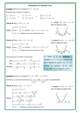 Inequações do Segundo Grau
Exemplo 7: Resolva a inequação 14
x
5
x
0 2
≤
−
<
Primeiramente, resolve-se o sistema:
⎩
⎨
⎧
−
−
=
−
=
⇒
⎩
⎨
⎧
≤
−
−
>
−
⇒
⎩
⎨
⎧
≤
−
>
−
14
x
5
x
)
x
(
f
x
5
x
)
x
(
f
0
14
x
5
x
0
x
5
x
14
x
5
x
0
x
5
x
2
2
2
1
2
2
2
2
Solução de 1
)
x
(
f : x
5
x
)
x
(
f 2
1 −
=
Gráfico:
⎪
⎪
⎩
⎪
⎪
⎨
⎧
⇒
>
=
=
⇒
=
=
=
−
=
=
−
=
=
cima
para
e
concavidad
com
Parábola
0
a
5
x
e
0
x
0
a
c
Produto
e
5
a
b
Soma
0
c
e
5
b
1,
a
2
1
Solução de 2
)
x
(
f : 14
x
5
x
)
x
(
f 2
2 −
−
=
Gráfico:
⎪
⎪
⎩
⎪
⎪
⎨
⎧
⇒
>
=
−
=
⇒
−
=
=
−
=
−
=
−
=
=
cima
para
e
concavidad
com
Parábola
0
a
7
x
e
2
x
14
Produto
e
5
a
b
Soma
14
c
e
5
b
1,
a
2
1
Na reta dos reais e fazendo a intersecção:
Exemplo 8: Resolva a inequação ( )( ) 0
6
x
7
x
7
x
2
x 2
2
≤
+
−
+
+
Estudam-se os sinais de cada função ( ) ( ) 0
6
x
7
x
7
x
2
x
2
2
1
2
)
x
(
f
)
x
(
f
≤
+
−
+
+ 4
43
4
42
1
4
43
4
42
1
separadamente:
Solução de 1
)
x
(
f : 7
x
2
x
)
x
(
f 2
1 +
+
=
Gráfico:
⎪
⎪
⎪
⎪
⎪
⎩
⎪
⎪
⎪
⎪
⎪
⎨
⎧
⇒
>
−
=
+
=
⇒
±
=
±
=
×
±
−
=
−
±
−
=
−
±
−
=
Δ
±
−
=
⇒
−
=
−
=
Δ
=
=
=
cima
para
e
concavidad
com
Parábola
0
a
i
6
1
x
e
i
6
1
x
i
6
1
x
2
i
6
2
2
2
i
6
4
2
x
2
1
24
2
1
.
2
24
2
x
a
2
b
x
24
ac
4
b
7
c
e
2
b
,
1
a
2
1
2
A solução de x
5
x
)
x
(
f 2
1 −
=
deve ser maior que zero:
A solução de 14
x
5
x
)
x
(
f 2
2 −
−
=
deve ser maior que zero:
Os valores de x que satisfazem a
inequação 14
x
5
x
0 2
≤
−
< , fazendo com
que o resultado da função x
5
x
)
x
(
f 2
−
=
pertença ao intervalo ] ]
14
,
0 , são:
}
7
x
5
ou
0
x
2
/
IR
x
{
S ≤
<
<
≤
−
∈
=
A solução de 7
x
2
x
)
x
(
f 2
1 +
+
=
deve ser menor ou igual à zero:
53
 
