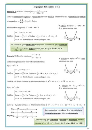 Inequações do Segundo Grau
Exemplo 10: Resolva a inequação 0
45
x
14
x
2
2
>
+
−
−
Como o numerador é negativo e o quociente deve ser positivo, é necessário que o denominador também
seja negativo 0
)
(
)
(
)
(
>
+
=
−
−
⇒ . Assim:
Resolvendo a inequação 0
45
x
14
x2
<
+
−
Gráfico:
⎪
⎪
⎩
⎪
⎪
⎨
⎧
⇒
>
=
=
⇒
=
=
=
−
=
=
−
=
=
cima
para
e
concavidad
com
Parábola
0
a
9
x
e
5
x
45
a
c
Produto
e
14
a
b
Soma
45
c
e
14
b
1,
a
2
1
Exemplo 11: Resolva o sistema
⎩
⎨
⎧
<
−
<
−
0
x
3
x
0
4
x
2
2
Cada inequação deve ser resolvida separadamente:
4
x
)
x
(
f 2
1 −
=
Gráfico:
⎪
⎪
⎩
⎪
⎪
⎨
⎧
⇒
>
=
−
=
⇒
−
=
=
=
−
=
−
=
=
=
cima
para
e
concavidad
com
Parábola
0
a
2
x
e
2
x
4
a
c
Produto
e
0
a
b
Soma
4
c
e
0
b
1,
a
2
1
Como 0
b = , outra forma de se determinar as raízes é: 2
x
4
x
0
4
x2
±
=
⇒
=
⇒
=
−
x
3
x
)
x
(
f 2
2 −
=
Gráfico:
⎪
⎪
⎩
⎪
⎪
⎨
⎧
⇒
>
=
=
⇒
=
=
=
−
=
=
−
=
=
cima
para
e
concavidad
com
Parábola
0
a
3
x
e
0
x
0
a
c
Produto
e
3
a
b
Soma
0
c
e
3
b
1,
a
2
1
Como 0
c = , outra forma de se determinar as raízes é: 3
x
e
0
x
0
)
3
x
(
x
0
x
3
x 2
1
2
=
=
⇒
=
−
⇒
=
−
A solução de 45
x
14
x
)
x
(
f 2
+
−
=
deve ser menor que zero:
Os valores de x que satisfazem a inequação, fazendo com que o quociente
0
45
x
14
x
2
2
>
+
−
−
seja maior que zero, são: }
9
x
5
/
IR
x
{
S ≤
<
∈
= .
A solução de 4
x
)
x
(
f 2
1 −
= deve
ser menor que zero:
A solução de x
3
x
)
x
(
f 2
2 −
=
deve ser menor que zero:
Para determinar os valores de x que satisfazem
as duas inequações é feita uma intersecção.
Os valores de x que satisfazem o sistema de inequações, fazendo
com que 0
4
x2
<
− e 0
x
3
x2
<
− , são: }
2
x
0
/
IR
x
{
S <
<
∈
= .
55
 