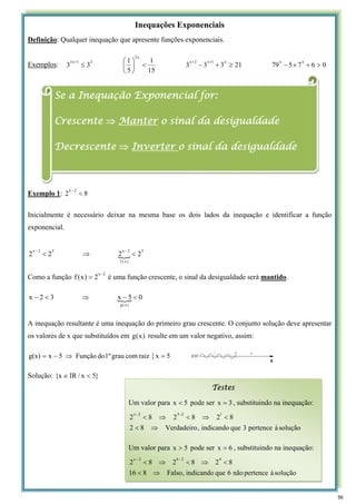 Inequações Exponenciais
Definição: Qualquer inequação que apresente funções exponenciais.
Exemplos: 0
6
7
5
79
21
3
3
3
15
1
5
1
3
3
x
x
x
1
x
2
x
x
2
3
1
x
3
>
+
×
−
≥
+
−
<
⎟
⎠
⎞
⎜
⎝
⎛
≤
+
+
+
Exemplo 1: 8
2
2
x
<
−
Inicialmente é necessário deixar na mesma base os dois lados da inequação e identificar a função
exponencial.
{
3
)
x
(
f
2
x
3
2
x
2
2
2
2 <
⇒
<
−
−
Como a função
2
x
2
)
x
(
f
−
= é uma função crescente, o sinal da desigualdade será mantido.
{ 0
5
x
3
2
x
)
x
(
g
<
−
⇒
<
−
A inequação resultante é uma inequação do primeiro grau crescente. O conjunto solução deve apresentar
os valores de x que substituídos em )
x
(
g resulte em um valor negativo, assim:
{ 5
x
raiz
com
grau
1º
do
Função
5
x
g(x) =
⇒
−
=
Solução: }
5
x
/
IR
x
{ <
∈
Se a Inequação Exponencial for:
Crescente ⇒ Manter o sinal da desigualdade
Decrescente ⇒ Inverter o sinal da desigualdade
Testes
Um valor para 5
x < pode ser 3
x = , substituindo na inequação:
solução
à
pertence
3
que
indicando
,
Verdadeiro
8
2
8
2
8
2
8
2
1
2
3
2
x
⇒
<
<
⇒
<
⇒
<
−
−
Um valor para 5
x > pode ser 6
x = , substituindo na inequação:
solução
à
pertence
não
6
que
indicando
,
Falso
8
16
8
2
8
2
8
2
4
2
6
2
x
⇒
<
<
⇒
<
⇒
<
−
−
56
 