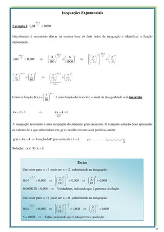 Inequações Exponenciais
Exemplo 2: 008
,
0
04
,
0 2
1
x
4
<
−
Inicialmente é necessário deixar na mesma base os dois lados da inequação e identificar a função
exponencial.
3
)
x
(
f
1
x
4
3
1
x
4
3
2
1
x
4
2
2
1
x
4
2
1
x
4
10
2
10
2
10
2
10
2
10
2
10
2
1000
8
100
4
008
,
0
04
,
0
⎟
⎠
⎞
⎜
⎝
⎛
<
⎟
⎠
⎞
⎜
⎝
⎛
⇒
⎟
⎠
⎞
⎜
⎝
⎛
<
⎟
⎠
⎞
⎜
⎝
⎛
⎟
⎠
⎞
⎜
⎝
⎛
<
⎥
⎥
⎦
⎤
⎢
⎢
⎣
⎡
⎟
⎠
⎞
⎜
⎝
⎛
⇒
⎟
⎠
⎞
⎜
⎝
⎛
<
⎟
⎠
⎞
⎜
⎝
⎛
⇒
<
−
−
−
−
−
4
3
4
2
1
Como a função
1
x
4
10
2
)
x
(
f
−
⎟
⎠
⎞
⎜
⎝
⎛
= é uma função decrescente, o sinal da desigualdade será invertido.
0
4
x
4
3
1
x
4
)
x
(
g
>
−
⇒
>
− 3
2
1
A inequação resultante é uma inequação do primeiro grau crescente. O conjunto solução deve apresentar
os valores de x que substituídos em )
x
(
g resulte em um valor positivo, assim:
{ 1
x
raiz
com
grau
1º
do
Função
4
4x
g(x) =
⇒
−
=
Solução: }
1
x
/
IR
x
{ >
∈
Testes
Um valor para 1
x > pode ser 2
x = , substituindo na inequação:
solução
à
pertence
2
que
indicando
,
Verdadeiro
008
,
0
0000128
,
0
008
,
0
10
2
008
,
0
10
2
008
,
0
04
,
0
7
2
7
2
2
1
2
4
⇒
<
<
⎟
⎠
⎞
⎜
⎝
⎛
⇒
<
⎥
⎥
⎦
⎤
⎢
⎢
⎣
⎡
⎟
⎠
⎞
⎜
⎝
⎛
⇒
<
−
×
Um valor para 1
x < pode ser 0
x = , substituindo na inequação:
solução
à
pertence
não
0
que
indicando
,
Falso
008
,
0
5
008
,
0
10
2
008
,
0
10
2
008
,
0
04
,
0
1
2
1
2
2
1
0
4
⇒
<
<
⎟
⎠
⎞
⎜
⎝
⎛
⇒
<
⎥
⎥
⎦
⎤
⎢
⎢
⎣
⎡
⎟
⎠
⎞
⎜
⎝
⎛
⇒
<
−
−
−
×
57
 