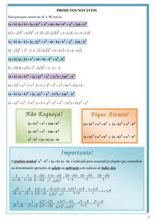 PRODUTOS NOTÁVEIS
Para quaisquer valores de “a” e “b” tem-se
( ) ( ) ( ) 2
2
2
2
2
b
ab
2
a
b
ba
ab
a
b
a
b
a
b
a +
+
=
+
+
+
=
+
=
+
⋅
+
( ) ( ) ( ) 6
2
5
2
6
2
3
2
2
3
2
3
2
3
2
2
2
+
=
+
+
=
+
⋅
⋅
+
=
+
( ) ( ) ( ) 2
2
2
2
2
b
ab
2
a
b
ba
ab
a
b
a
b
a
b
a +
−
=
+
−
−
=
−
=
−
⋅
−
( ) ( ) 2
4
6
2
2
4
4
2
2
2
2
2
2
2
2
2
2
−
=
+
−
=
+
⋅
⋅
−
=
−
( ) ( ) 2
2
2
2
b
a
b
ba
ab
a
b
a
b
a −
=
−
−
+
=
−
⋅
+
( ) ( ) ( ) 2
3
1
3
1
3
1
3
1
2
2
−
=
−
=
−
=
+
⋅
−
( ) ( ) ( ) 3
2
2
3
3
2
b
ab
3
b
a
3
a
b
a
b
a
b
a +
+
+
=
+
=
+
⋅
+
( ) 8
x
12
x
6
x
2
2
x
3
2
x
3
x
2
x 2
3
3
2
2
3
3
+
+
+
=
+
⋅
⋅
+
⋅
⋅
+
=
+
( ) ( ) ( ) 3
2
2
3
3
2
b
ab
3
b
a
3
a
b
a
b
a
b
a −
+
−
=
−
=
−
⋅
−
( ) 3
2
2
3
3
2
2
3
3
y
y
x
3
y
x
3
x
y
y
x
3
y
x
3
x
y
x −
+
−
=
−
⋅
⋅
+
⋅
⋅
−
=
−
Não Esqueça!
( ) 2
2
2
b
ab
2
a
b
a +
+
=
+
( ) 2
2
2
b
ab
2
a
b
a +
−
=
−
( ) ( )
b
a
b
a
b
a 2
2
−
⋅
+
=
−
Fique Atento!
( ) 2
2
2
b
a
b
a +
≠
+ e ( ) 2
2
2
b
a
b
a −
≠
−
( ) 3
3
3
b
a
b
a +
≠
+ e ( ) 3
3
3
b
a
b
a −
≠
−
O produto notável ( ) ( )
b
a
b
a
b
a 2
2
−
⋅
+
=
− é utilizado para racionalizar frações que contenham
no denominador operações de adição ou subtração com radicais de índice dois.
( )
( )
( )
( )
( ) ( ) ( )
5
6
1
2
5
6
1
2
6
1
6
1
2
6
1
6
1
2
6
1
6
1
6
1
2
6
1
2
2
2
−
−
=
−
−
=
−
−
=
−
−
⋅
=
−
−
⋅
+
=
+
( )
( )
( )
( )
( ) 5
2
5
1
5
2
5
4
5
5
2
5
2
5
2
5
5
2
5
2
5
2
5
5
2
5
5
2
2
2
+
=
+
=
−
+
=
−
+
⋅
=
+
+
⋅
−
=
−
( )
( )
( )
( ) ( ) 5
2
7
2
7
2
7
2
7
2
7
1
2
7
2
7
2
7
1
2
7
1
2
2
−
=
−
−
=
−
−
⋅
=
−
−
⋅
+
=
+
Importante!
6
 