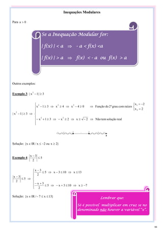 Inequações Modulares
Para 0
a >
Outros exemplos:
Exemplo 3: 3
|
1
x
|
2
≥
−
⎪
⎪
⎪
⎩
⎪
⎪
⎪
⎨
⎧
⇒
−
≥
⇒
≥
−
⇒
≥
+
−
⎩
⎨
⎧
=
−
=
⇒
≥
−
⇒
≥
⇒
≥
−
⇒
≥
−
real
solução
tem
Não
2
x
2
x
3
1
x
2
x
2
x
raízes
com
grau
º
2
do
Função
0
4
x
4
x
3
1
x
3
|
1
x
|
2
2
2
1
2
2
2
2
Solução: }
2
x
ou
2
x
/
IR
x
{ ≥
−
≤
∈
Exemplo 4: 5
2
3
x
≤
−
⎪
⎪
⎩
⎪
⎪
⎨
⎧
−
≥
⇒
≤
+
−
⇒
≤
+
−
≤
⇒
≤
−
⇒
≤
−
⇒
≤
−
7
x
10
3
x
5
2
3
x
13
x
10
3
x
5
2
3
x
5
2
3
x
Solução: }
13
x
7
/
IR
x
{ ≤
≤
−
∈
Se a Inequação Modular for:
| f(x) | < a ⇒ - a < f(x) <a
| f(x) | > a ⇒ f(x) < - a ou f(x) > a
Lembrar que:
Só é possível multiplicar em cruz se no
denominado não houver a variável “x”.
64
 