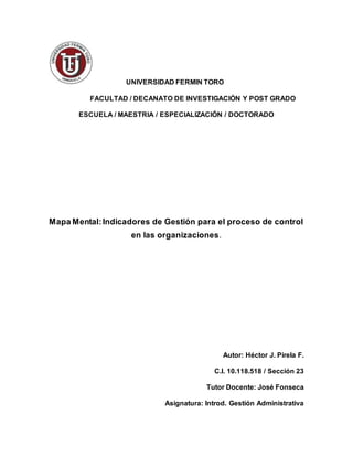 UNIVERSIDAD FERMIN TORO
FACULTAD / DECANATO DE INVESTIGACIÓN Y POST GRADO
ESCUELA / MAESTRIA / ESPECIALIZACIÓN / DOCTORADO
Mapa Mental:Indicadores de Gestión para el proceso de control
en las organizaciones.
Autor: Héctor J. Pirela F.
C.I. 10.118.518 / Sección 23
Tutor Docente: José Fonseca
Asignatura: Introd. Gestión Administrativa
 