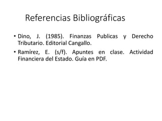 Referencias Bibliográficas
• Dino, J. (1985). Finanzas Publicas y Derecho
Tributario. Editorial Cangallo.
• Ramírez, E. (s/f). Apuntes en clase. Actividad
Financiera del Estado. Guía en PDF.
 