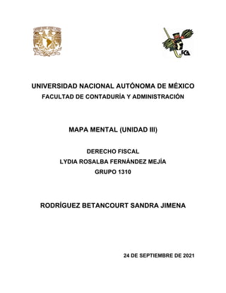UNIVERSIDAD NACIONAL AUTÓNOMA DE MÉXICO
FACULTAD DE CONTADURÍA Y ADMINISTRACIÓN
MAPA MENTAL (UNIDAD III)
DERECHO FISCAL
LYDIA ROSALBA FERNÁNDEZ MEJÍA
GRUPO 1310
RODRÍGUEZ BETANCOURT SANDRA JIMENA
24 DE SEPTIEMBRE DE 2021
 