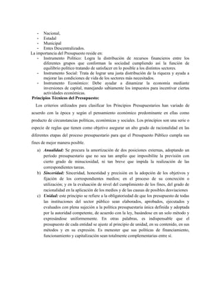 - Nacional,
- Estadal
- Municipal
- Entes Descentralizados.
La importancia del Presupuesto reside en:
- Instrumento Político: Logra la distribución de recursos financieros entre los
diferentes grupos que conforman la sociedad cumpliendo así la función de
equilibrio político tratando de satisfacer en lo posible a los distintos sectores.
- Instrumento Social: Trata de lograr una justa distribución de la riqueza y ayuda a
mejorar las condiciones de vida de los sectores más necesitados.
- Instrumento Económico: Debe ayudar a dinamizar la economía mediante
inversiones de capital, manejando sabiamente los impuestos para incentivar ciertas
actividades económicas.
Principios Técnicos del Presupuesto:
Los criterios utilizados para clasificar los Principios Presupuestarios han variado de
acuerdo con la época y según el pensamiento económico predominante en ellas como
producto de circunstancias políticas, económicas y sociales. Los principios son una serie o
especie de reglas que tienen como objetivo asegurar un alto grado de racionalidad en las
diferentes etapas del proceso presupuestario para que el Presupuesto Público cumpla sus
fines de mejor manera posible.
a) Anualidad: Se procura la amortización de dos posiciones externas, adoptando un
período presupuestario que no sea tan amplio que imposibilite la previsión con
cierto grado de minuciosidad, ni tan breve que impida la realización de las
correspondientes tareas.
b) Sinceridad: Sinceridad, honestidad y precisión en la adopción de los objetivos y
fijación de los correspondientes medios; en el proceso de su concreción o
utilización; y en la evaluación de nivel del cumplimiento de los fines, del grado de
racionalidad en la aplicación de los medios y de las causas de posibles desviaciones
c) Unidad: este principio se refiere a la obligatoriedad de que los presupuesto de todas
las instituciones del sector público sean elaborados, aprobados, ejecutados y
evaluados con plena sujeción a la política presupuestaria única definida y adoptada
por la autoridad competente, de acuerdo con la ley, basándose en un solo método y
expresándose uniformemente. En otras palabras, es indispensable que el
presupuesto de cada entidad se ajuste al principio de unidad, en su contenido, en sus
métodos y en su expresión. Es menester que sus políticas de financiamiento,
funcionamiento y capitalización sean totalmente complementarias entre sí.
 