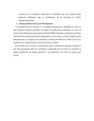 truncada. En la concepción tradicional se consideraba que este principio podía
exponerse cabalmente bajo la "prohibición" de la existencia de fondos
extrapresupuestarios.
1. Efectos jurídicos de la Ley de Presupuesto:
A la presente ley en su artículo 1. Los créditos presupuestarios aprobados en esta Ley
para financiar los gastos corrientes, de capital y las aplicaciones financieras, así como el
monto total señalado para cada órgano del Poder Público Nacional, constituyen los límites
máximos de las autorizaciones para comprometer y causar gastos, a fin de cumplir con las
metas previstas y se regirán por los principios y normas contenidos en el Título II de la Ley
Orgánica de la Administración Financiera del Sector Público.
Cabe resaltar que la misma, se presenta para darse cumplimiento haciendo referencia a
que todo presupuesto debe ser controlado y gestionado de tal manera de garantizar la
óptima distribución de manera equitativa y así administrar con éxito los recursos del
estado.
 