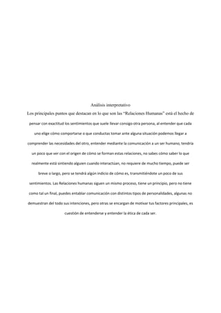 Análisis interpretativo
Los principales puntos que destacan en lo que son las “Relaciones Humanas” está el hecho de
pensar con exactitud los sentimientos que suele llevar consigo otra persona, al entender que cada
uno elige cómo comportarse o que conductas tomar ante alguna situación podemos llegar a
comprender las necesidades del otro, entender mediante la comunicación a un ser humano, tendría
un poco que ver con el origen de cómo se forman estas relaciones, no sabes cómo saber lo que
realmente está sintiendo alguien cuando interactúan, no requiere de mucho tiempo, puede ser
breve o largo, pero se tendrá algún indicio de cómo es, transmitiéndote un poco de sus
sentimientos. Las Relaciones humanas siguen un mismo proceso, tiene un principio, pero no tiene
como tal un final, puedes entablar comunicación con distintos tipos de personalidades, algunas no
demuestran del todo sus intenciones, pero otras se encargan de motivar tus factores principales, es
cuestión de entenderse y entender la ética de cada ser.
 