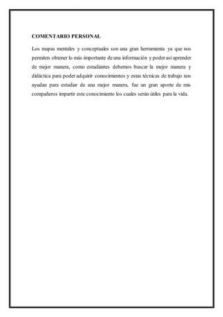 COMENTARIO PERSONAL
Los mapas mentales y conceptuales son una gran herramienta ya que nos
permiten obtener lo más importante deuna información y poderasí aprender
de mejor manera, como estudiantes debemos buscar la mejor manera y
didáctica para poder adquirir conocimientos y estas técnicas de trabajo nos
ayudan para estudiar de una mejor manera, fue un gran aporte de mis
compañeros impartir este conocimiento los cuales serán útiles para la vida.
 