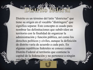 Distrito es un término del latín "districtus" que
tiene su origen en el vocablo "distringere" que
significa separar. Este concepto es usado para
nombrar las delimitaciones que subdividen un
territorio con la finalidad de organizar la
administración y función pública, así como los
derechos políticos y civiles, aunque la definición
de distrito varía de acuerdo a cada país. En
algunas repúblicas federales se conoce como
Distrito Federal al territorio que contiene la
capital de la federación y no pertenece a ningún
estado federado en particular
 
