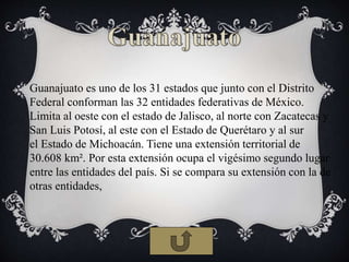 Guanajuato es uno de los 31 estados que junto con el Distrito
Federal conforman las 32 entidades federativas de México.
Limita al oeste con el estado de Jalisco, al norte con Zacatecas y
San Luis Potosí, al este con el Estado de Querétaro y al sur
el Estado de Michoacán. Tiene una extensión territorial de
30.608 km². Por esta extensión ocupa el vigésimo segundo lugar
entre las entidades del país. Si se compara su extensión con la de
otras entidades,
 