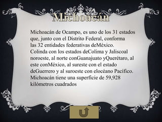Michoacán de Ocampo, es uno de los 31 estados
que, junto con el Distrito Federal, conforma
las 32 entidades federativas deMéxico.
Colinda con los estados deColima y Jaliscoal
noroeste, al norte conGuanajuato yQuerétaro, al
este conMéxico, al sureste con el estado
deGuerrero y al suroeste con elocéano Pacífico.
Michoacán tiene una superficie de 59,928
kilómetros cuadrados
 