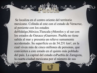 Se localiza en el centro oriente del territorio
mexicano. Colinda al este con el estado de Veracruz,
al poniente con los estados
deHidalgo,México,Tlaxcala yMorelos y al sur con
los estados de Oaxaca yGuerrero. Puebla no tiene
salida al mar y presenta un relieve sumamente
accidentado. Su superficie es de 34.251 km², en la
cual viven más de cinco millones de personas, que
convierten a este estado en el quinto más poblado
del país. La capital del estado esPuebla de Zaragoza,
la cuarta ciudad mexicana por el número de sus
habitantes.
 