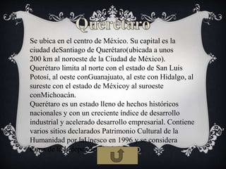 Se ubica en el centro de México. Su capital es la
ciudad deSantiago de Querétaro(ubicada a unos
200 km al noroeste de la Ciudad de México).
Querétaro limita al norte con el estado de San Luis
Potosí, al oeste conGuanajuato, al este con Hidalgo, al
sureste con el estado de Méxicoy al suroeste
conMichoacán.
Querétaro es un estado lleno de hechos históricos
nacionales y con un creciente índice de desarrollo
industrial y acelerado desarrollo empresarial. Contiene
varios sitios declarados Patrimonio Cultural de la
Humanidad por laUnesco en 1996 y se considera
Cuna de la Independencia de México.
 