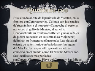 Está situado al este de lapenínsula de Yucatán, en la
frontera conCentroamérica. Colinda con los estados
deYucatán hacia el noroeste yCampeche al oeste; al
norte con el golfo de México; al sur elrío
Hondodelimita su frontera conBelice y unas señales
de piedra colocadas en su sierra (Las Mojoneras)
delimitan su frontera conGuatemala. Las playas al
oriente de su territorio son bañadas por las aguas
del Mar Caribe, es por ello que este estado es
conocido en el mundo como El "Caribe Mexicano".
Sus localidades más pobladas
sonCancún,Chetumal, Playa del Carmen y San Miguel
de Cozumel
 
