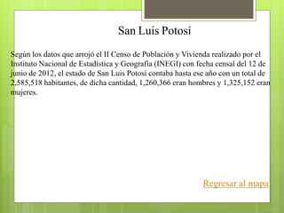 San Luis Potosí
Según los datos que arrojó el II Censo de Población y Vivienda realizado por el
Instituto Nacional de Estadística y Geografía (INEGI) con fecha censal del 12 de
junio de 2012, el estado de San Luis Potosí contaba hasta ese año con un total de
2,585,518 habitantes, de dicha cantidad, 1,260,366 eran hombres y 1,325,152 eran
mujeres.
Regresar al mapa
 