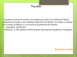 Yucatán
• Yucatán es uno de los treinta y un estados que, junto con el Distrito Federal,
conforman las treinta y dos entidades federativas de México. El estado se localiza
en el sureste de México y en el norte de la península de Yucatán.
• • Superficie: 38.402 km²
• Población: 1,956 millones (2010) Instituto Nacional de Estadística y Geografía.
Regresar al mapa
 