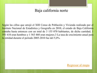 Baja california norte
Según las cifras que arrojó el XIII Censo de Población y Vivienda realizado por el
Instituto Nacional de Estadística y Geografía en 2010, el estado de Baja California
contaba hasta entonces con un total de 3 155 070 habitantes, de dicha cantidad, 1
591 610 eran hombres y 1 563 460 eran mujeres.3 La tasa de crecimiento anual para
la entidad durante el período 2005-2010 fue del 5,0%.
Regresar al mapa
 