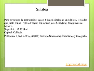 Sinaloa
Para otros usos de este término, véase: Sinaloa Sinaloa es uno de los 31 estados
que junto con el Distrito Federal conforman las 32 entidades federativas de
México.
Superficie: 57.365 km²
Capital: Culiacán
Población: 2,768 millones (2010) Instituto Nacional de Estadística y Geografía.
Regresar al mapa
 