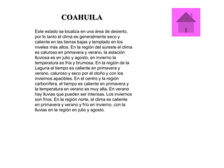 COAHUILA
Este estado se localiza en una área de desierto,
por lo tanto el clima es generalmente seco y
caliente en las tierras bajas y templado en los
niveles más altos. En la región del sureste el clima
es caluroso en primavera y verano, la estación
lluviosa es en julio y agosto, en invierno la
temperatura es fría y brumosa. En la región de la
Laguna el tiempo es caliente en primavera y
verano, caluroso y seco por el otoño y con los
inviernos apacibles. En el centro y la región
carbonífera, el tiempo es caliente en primavera y
la temperatura en verano es muy alta. En verano
hay lluvias que pueden ser intensas. Los inviernos
son fríos. En la región norte, el clima es caliente
en primavera y verano y frío en invierno, con la
lluvias en la región en julio y agosto.
 