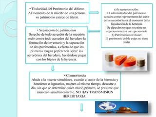 • Titularidad del Patrimonio del difunto
Al momento de la muerte de una persona,
su patrimonio carece de titular.
a) la representación:
El administrador del patrimonio
actuaba como representante del autor
de la sucesión hasta el momento de la
liquidación de la herencia
Se desecho por que no existe un
representante sin un representado
b) Patrimonio sin titular:
El patrimonio del de cujus no tiene
titular.
• Separación de patrimonios
Derecho de todo acreedor de la sucesión
pedir contra todo acreedor del heredero la
formación de inventario y la separación
de dos patrimonios, a efecto de que los
primeros tengan preferencia sobre los
acreedores del heredero, haciéndose pagar
con los bienes de la herencia.
• Conmoriencia
Alude a la muerte simultánea, cuando el autor de la herencia y
herederos o legatarios, mueren al mismo tiempo, desastre o
día, sin que se determine quien murió primero, se presume que
murieron simultáneamente. NO HAY TRANSMISION
HEREDITARIA.
 