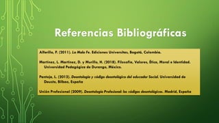 Referencias Bibliográficas
Alferillo, P. (2011). La Mala Fe. Ediciones Universitas, Bogotá, Colombia.
Martínez, L. Martínez, D. y Murillo, H. (2018). Filosofía, Valores, Ética, Moral e Identidad.
Universidad Pedagógica de Durango, México.
Pantoja, L. (2012). Deontología y código deontológico del educador Social. Universidad de
Deusto, Bilbao, España
Unión Profesional (2009). Deontología Profesional: los códigos deontológicos. Madrid, España
 