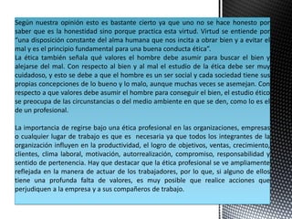 Según nuestra opinión esto es bastante cierto ya que uno no se hace honesto por
saber que es la honestidad sino porque practica esta virtud. Virtud se entiende por
“una disposición constante del alma humana que nos incita a obrar bien y a evitar el
mal y es el principio fundamental para una buena conducta ética”.
La ética también señala qué valores el hombre debe asumir para buscar el bien y
alejarse del mal. Con respecto al bien y al mal el estudio de la ética debe ser muy
cuidadoso, y esto se debe a que el hombre es un ser social y cada sociedad tiene sus
propias concepciones de lo bueno y lo malo, aunque muchas veces se asemejan. Con
respecto a que valores debe asumir el hombre para conseguir el bien, el estudio ético
se preocupa de las circunstancias o del medio ambiente en que se den, como lo es el
de un profesional.
La importancia de regirse bajo una ética profesional en las organizaciones, empresas
o cualquier lugar de trabajo es que es necesaria ya que todos los integrantes de la
organización influyen en la productividad, el logro de objetivos, ventas, crecimiento,
clientes, clima laboral, motivación, autorrealización, compromiso, responsabilidad y
sentido de pertenencia. Hay que destacar que la ética profesional se ve ampliamente
reflejada en la manera de actuar de los trabajadores, por lo que, si alguno de ellos
tiene una profunda falta de valores, es muy posible que realice acciones que
perjudiquen a la empresa y a sus compañeros de trabajo.
 