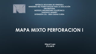 REPÚBLICA BOLIVARIA DE VENEZUELA
MINISTERIO DEL PODER POPULAR PARA LA EDUCACIÓN
UNIVERSITARIA
INSTITUTO UNIVERSITARIO POLITÉCNICO
“SANTIAGO MARIÑO”
EXTENSIÓN COL - SEDE CIUDAD OJEDA
MAPA MIXTO PERFORACION I
Miguel Lugo
27315874
 