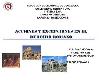 REPUBLICA BOLIVARIANA DE VENEZUELA
UNIVERSIDAD FERMIN TORO
SISTEMA SAIA
CARRERA DERECHO
LAPSO 2014A SECCION B
ACCIONES Y EXCEPCIONES EN EL
DERECHO ROMANO
CLAUDIA C. GODOY A
C.I. No. 10.914.648
Prof. LORAINE MENDOZA
DERECHO ROMANO II
 