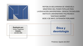REPÚBLICA BOLIVARIANA DE VENEZUELA
MINISTERIO DEL PODER POPULAR PARA
LA EDUCACIÓN UNIVERSITARIA, CIENCIA YTECNOLOGÍA
INSTITUTO UNIVERSITARIO POLITÉCNICO
“SANTIAGO MARIÑO”
SEDE 4 DE MAYO, EXTENSIÓN PORLAMAR
Realizado por:
Víctor Figueroa
Cédula:
22.843.069
Ética y
deontología
Porlamar, Agosto del 2021
 