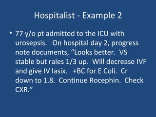 Hospitalist - Example 2 77 y/o pt admitted to the ICU with urosepsis.  On hospital day 2, progress note documents, “Looks better.  VS stable but rales 1/3 up.  Will decrease IVF and give IV lasix.  +BC for E Coli.  Cr down to 1.8.  Continue Rocephin.  Check CXR.” 