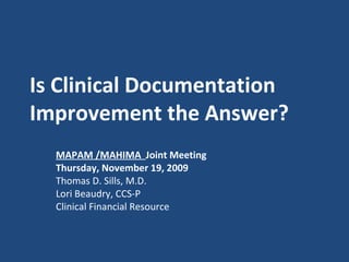 Is Clinical Documentation Improvement the Answer?   MAPAM /MAHIMA  Joint Meeting Thursday, November 19, 2009 Thomas D. Sills, M.D. Lori Beaudry, CCS-P Clinical Financial Resource 