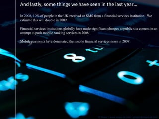 And lastly, some things we have seen in the last year… In 2008, 10% of people in the UK received an SMS from a financial services institution.  We estimate this will double in 2009. Financial services institutions globally have made significant changes to public site content in an attempt to push mobile banking services in 2008 Mobile payments have dominated the mobile financial services news in 2008 