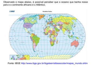 Fonte: IBGE  http://www.ibge.gov.br/ibgeteen/atlasescolar/mapas_mundo.shtm Observado o mapa abaixo, é possível perceber que o oceano que banha nosso país e o continente africano é o Atlântico. 