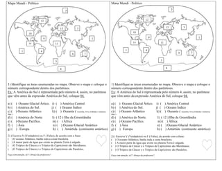 Mapa Mundi - Político
1) Identifique as áreas enumeradas no mapa. Observe o mapa e coloque o
número correspondente dentro dos parênteses.
Ex: A América do Sul é representada pelo número 4; assim, no parêntese
que vêm antes da expressão América do Sul, coloque 04.
a) ( ) Oceano Glacial Ártico. i) ( ) América Central
b) ( ) América do Sul. j) ( ) Oceano Índico
c) ( ) Oceano Atlântico k) ( ) Oceania ( Austrália, Nova Zelândia e inúmeras
ilhas )
d) ( ) América do Norte. l) ( 12 ) Ilha da Groenlândia
e) ( ) Oceano Pacífico. m) ( ) África
f) ( ) Àsia n) ( ) Oceano Glacial Antártico
g) ( ) Europa h) ( ) Antártida (continente antártico)
2) ) Escreva V (Verdadeiro) ou F ( Falso), de acordo com a frase:
( ) O oceano Atlântico, banha toda a costa brasileira.
( ) A maior parte da água que existe no planeta Terra é salgada.
( ) O Trópico de Câncer e o Trópico de Capricórnio são Meridianos.
( ) O Trópico de Câncer e o Trópico de Capricórnio são Paralelos.
Faça com atenção, tá!!! Abraço da professora!!
Mapa Mundi - Político
1) Identifique as áreas enumeradas no mapa. Observe o mapa e coloque o
número correspondente dentro dos parênteses.
Ex: A América do Sul é representada pelo número 4; assim, no parêntese
que vêm antes da expressão América do Sul, coloque 04.
a) ( ) Oceano Glacial Ártico. i) ( ) América Central
b) ( ) América do Sul. j) ( ) Oceano Índico
c) ( ) Oceano Atlântico k) ( ) Oceania ( Austrália, Nova Zelândia e inúmeras
ilhas )
d) ( ) América do Norte. l) ( 12 ) Ilha da Groenlândia
e) ( ) Oceano Pacífico. m) ( ) África
f) ( ) Àsia n) ( ) Oceano Glacial Antártico
g) ( ) Europa h) ( ) Antártida (continente antártico)
2) ) Escreva V (Verdadeiro) ou F ( Falso), de acordo com a frase:
( ) O oceano Atlântico, banha toda a costa brasileira.
( ) A maior parte da água que existe no planeta Terra é salgada.
( ) O Trópico de Câncer e o Trópico de Capricórnio são Meridianos.
( ) O Trópico de Câncer e o Trópico de Capricórnio são Paralelos.
Faça com atenção, tá!!! Abraço da professora!!
5
14
10
9
7
1
6
8
41
2
12
13
11
3
5
14
10
9
7
1
6
8
41
2
12
13
11
3
 