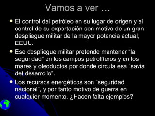 Vamos a ver …
   El control del petróleo en su lugar de origen y el
    control de su exportación son motivo de un gran
    despliegue militar de la mayor potencia actual,
    EEUU.
   Ese despliegue militar pretende mantener “la
    seguridad” en los campos petrolíferos y en los
    mares y oleoductos por donde circula esa “savia
    del desarrollo”.
   Los recursos energéticos son “seguridad
    nacional”, y por tanto motivo de guerra en
    cualquier momento. ¿Hacen falta ejemplos?
 