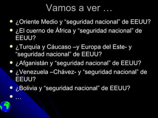 Vamos a ver …
   ¿Oriente Medio y “seguridad nacional” de EEUU?
   ¿El cuerno de África y “seguridad nacional” de
    EEUU?
   ¿Turquía y Cáucaso –y Europa del Este- y
    “seguridad nacional” de EEUU?
   ¿Afganistán y “seguridad nacional” de EEUU?
   ¿Venezuela –Chávez- y “seguridad nacional” de
    EEUU?
   ¿Bolivia y “seguridad nacional” de EEUU?
   …
 