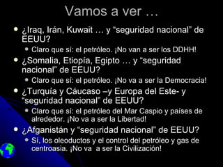 Vamos a ver …
   ¿Iraq, Irán, Kuwait … y “seguridad nacional” de
    EEUU?
       Claro que sí: el petróleo. ¡No van a ser los DDHH!
   ¿Somalia, Etiopía, Egipto … y “seguridad
    nacional” de EEUU?
       Claro que sí: el petróleo. ¡No va a ser la Democracia!
   ¿Turquía y Cáucaso –y Europa del Este- y
    “seguridad nacional” de EEUU?
       Claro que sí: el petróleo del Mar Caspio y países de
        alrededor. ¡No va a ser la Libertad!
   ¿Afganistán y “seguridad nacional” de EEUU?
       Sí, los oleoductos y el control del petróleo y gas de
        centroasia. ¡No va a ser la Civilización!
 