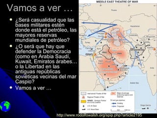Vamos a ver …
   ¿Será casualidad que las
    bases militares estén
    donde está el petróleo, las
    mayores reservas
    mundiales de petróleo?
   ¿O será que hay que
    defender la Democracia
    (como en Arabia Saudí,
    Kuwait, Emiratos árabes…
    o la Libertad en las
    antiguas repúblicas
    soviéticas vecinas del mar
    Caspio?
   Vamos a ver …




                     http://www.rodolfowalsh.org/spip.php?article2195
 