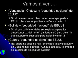 Vamos a ver …
   ¿Venezuela –Chávez- y “seguridad nacional” de
    EEUU?
       Sí: el petróleo venezolano va en su mayor parte a
        EEUU. ¡Iba a ser el problema la Democracia…!
   ¿Bolivia y “seguridad nacional” de EEUU?
       Sí: el gas boliviano “debe ser explotado para los
        americanos … del norte”. ¡la tierra será para quien la
        trabaja, pero el subsuelo para quien invierte…!
   ¿Cuba y “seguridad nacional” de EEUU.
       No; ahora no pues no hay “enemigos” a la vista aún y
        en Cuba no hay petróleo. Aunque esté a 50 kilómetros
        de la costa de Florida: no problem
 
