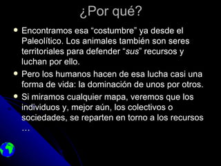 ¿Por qué?
   Encontramos esa “costumbre” ya desde el
    Paleolítico. Los animales también son seres
    territoriales para defender “sus” recursos y
    luchan por ello.
   Pero los humanos hacen de esa lucha casi una
    forma de vida: la dominación de unos por otros.
   Si miramos cualquier mapa, veremos que los
    individuos y, mejor aún, los colectivos o
    sociedades, se reparten en torno a los recursos
    …
 