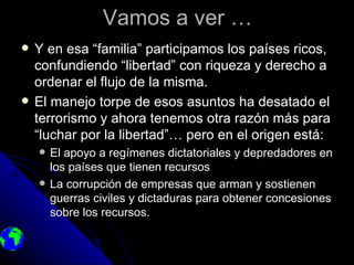 Vamos a ver …
   Y en esa “familia” participamos los países ricos,
    confundiendo “libertad” con riqueza y derecho a
    ordenar el flujo de la misma.
   El manejo torpe de esos asuntos ha desatado el
    terrorismo y ahora tenemos otra razón más para
    “luchar por la libertad”… pero en el origen está:
       El apoyo a regímenes dictatoriales y depredadores en
        los países que tienen recursos
       La corrupción de empresas que arman y sostienen
        guerras civiles y dictaduras para obtener concesiones
        sobre los recursos.
 