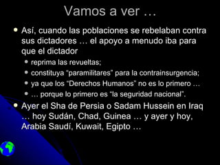 Vamos a ver …
   Así, cuando las poblaciones se rebelaban contra
    sus dictadores … el apoyo a menudo iba para
    que el dictador
       reprima las revueltas;
       constituya “paramilitares” para la contrainsurgencia;
       ya que los “Derechos Humanos” no es lo primero …
       … porque lo primero es “la seguridad nacional”.
   Ayer el Sha de Persia o Sadam Hussein en Iraq
    … hoy Sudán, Chad, Guinea … y ayer y hoy,
    Arabia Saudí, Kuwait, Egipto …
 
